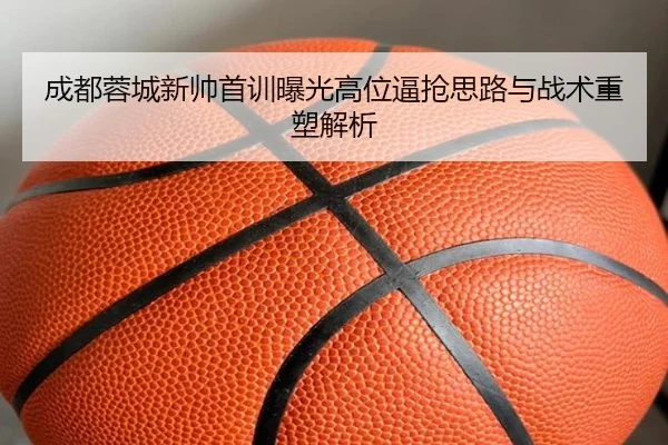 成都蓉城新帅首训曝光高位逼抢思路与战术重塑解析