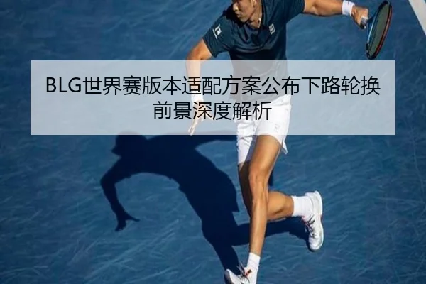 BLG世界赛版本适配方案公布下路轮换前景深度解析