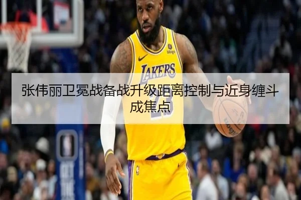 张伟丽卫冕战备战升级距离控制与近身缠斗成焦点