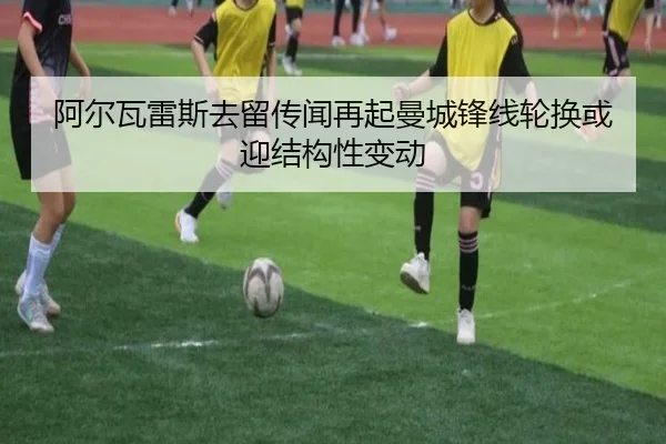 阿尔瓦雷斯去留传闻再起曼城锋线轮换或迎结构性变动