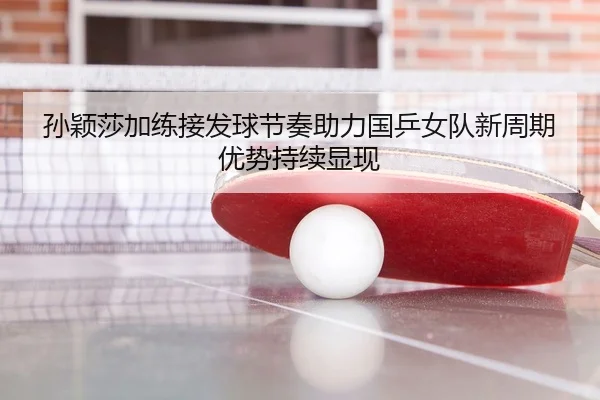 孙颖莎加练接发球节奏助力国乒女队新周期优势持续显现