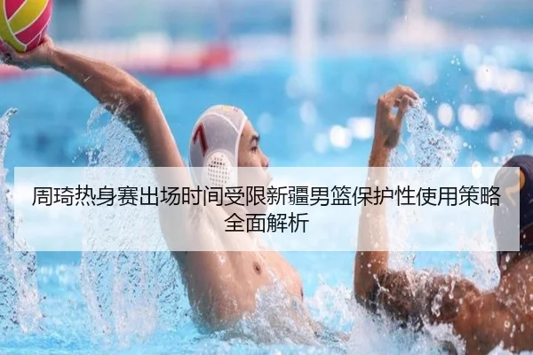 周琦热身赛出场时间受限新疆男篮保护性使用策略全面解析